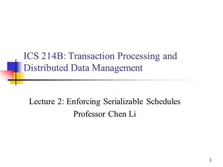 1 ICS 214B: Transaction Processing and Distributed Data Management Lecture 2: Enforcing Serializable Schedules Professor Chen Li.