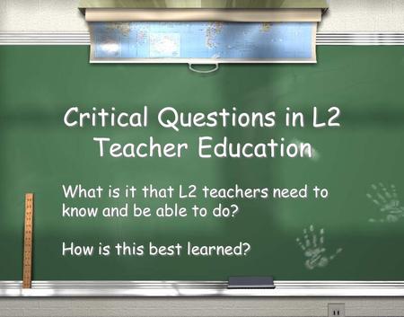 Critical Questions in L2 Teacher Education What is it that L2 teachers need to know and be able to do? How is this best learned? What is it that L2 teachers.
