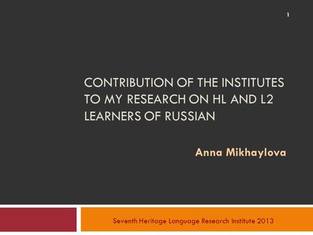 CONTRIBUTION OF THE INSTITUTES TO MY RESEARCH ON HL AND L2 LEARNERS OF RUSSIAN Anna Mikhaylova Seventh Heritage Language Research Institute 2013 1.