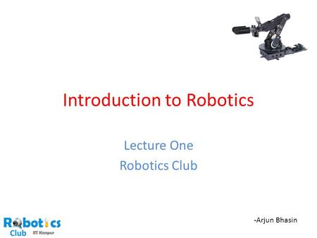 Introduction to Robotics Lecture One Robotics Club -Arjun Bhasin.