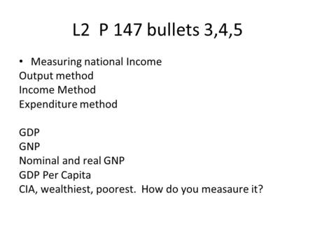 L2 P 147 bullets 3,4,5 Measuring national Income Output method Income Method Expenditure method GDP GNP Nominal and real GNP GDP Per Capita CIA, wealthiest,
