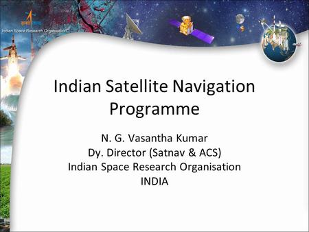 Indian Satellite Navigation Programme N. G. Vasantha Kumar Dy. Director (Satnav & ACS) Indian Space Research Organisation INDIA.