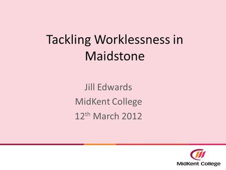 Tackling Worklessness in Maidstone Jill Edwards MidKent College 12 th March 2012.