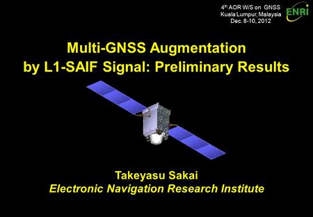 4 th AOR W/S on GNSS Kuala Lumpur, Malaysia Dec. 8-10, 2012 Multi-GNSS Augmentation by L1-SAIF Signal: Preliminary Results Multi-GNSS Augmentation by L1-SAIF.