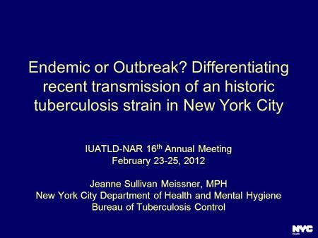 Endemic or Outbreak? Differentiating recent transmission of an historic tuberculosis strain in New York City IUATLD-NAR 16 th Annual Meeting February 23-25,