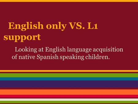 English only VS. L1 support Looking at English language acquisition of native Spanish speaking children.
