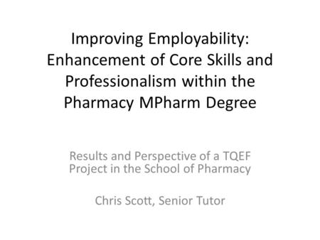 Improving Employability: Enhancement of Core Skills and Professionalism within the Pharmacy MPharm Degree Results and Perspective of a TQEF Project in.