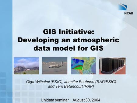 GIS Initiative: Developing an atmospheric data model for GIS Olga Wilhelmi (ESIG), Jennifer Boehnert (RAP/ESIG) and Terri Betancourt (RAP) Unidata seminar.