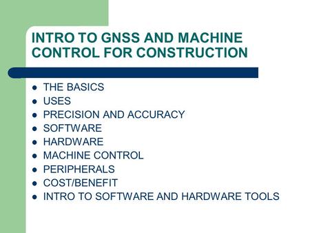 INTRO TO GNSS AND MACHINE CONTROL FOR CONSTRUCTION THE BASICS USES PRECISION AND ACCURACY SOFTWARE HARDWARE MACHINE CONTROL PERIPHERALS COST/BENEFIT INTRO.