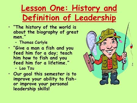 Lesson One: History and Definition of Leadership “The history of the world is about the biography of great men.” –Thomas Carlyle “Give a man a fish and.