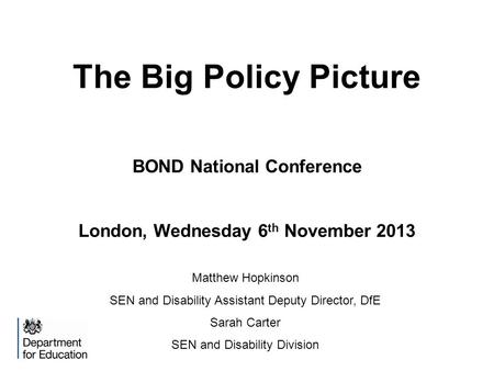 The Big Policy Picture BOND National Conference London, Wednesday 6 th November 2013 Matthew Hopkinson SEN and Disability Assistant Deputy Director, DfE.