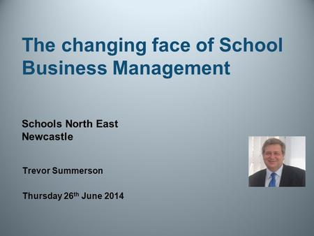 The changing face of School Business Management Trevor Summerson Thursday 26 th June 2014 Schools North East Newcastle.