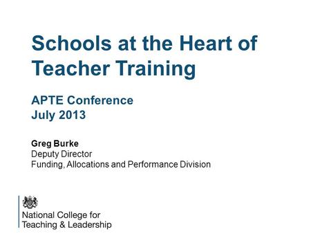 Schools at the Heart of Teacher Training APTE Conference July 2013 Greg Burke Deputy Director Funding, Allocations and Performance Division.