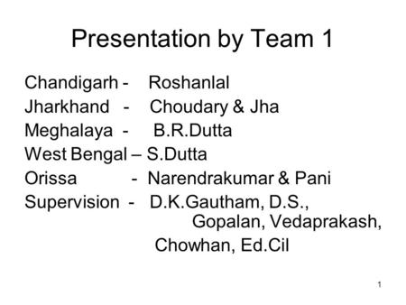 1 Presentation by Team 1 Chandigarh - Roshanlal Jharkhand - Choudary & Jha Meghalaya - B.R.Dutta West Bengal – S.Dutta Orissa - Narendrakumar & Pani Supervision.