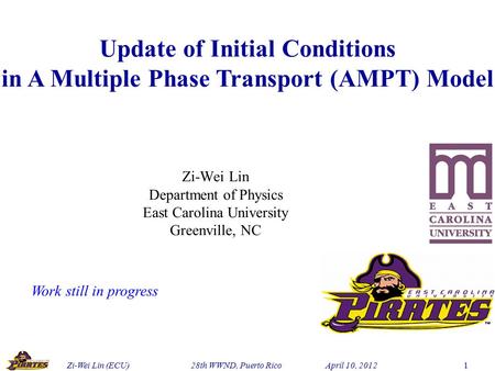 Zi-Wei Lin (ECU) 28th WWND, Puerto Rico April 10, 2012 1 Update of Initial Conditions in A Multiple Phase Transport (AMPT) Model Zi-Wei Lin Department.