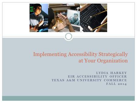 LYDIA HARKEY EIR ACCESSIBILITY OFFICER TEXAS A&M UNIVERSITY COMMERCE FALL 2014 1 Implementing Accessibility Strategically at Your Organization.