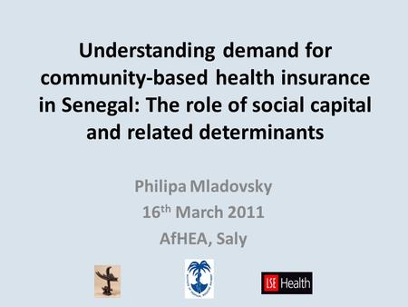Understanding demand for community-based health insurance in Senegal: The role of social capital and related determinants Philipa Mladovsky 16 th March.