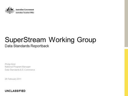 UNCLASSIFIED SuperStream Working Group Data Standards Reportback Philip Hind National Program Manager Data Standards & E-Commerce 28 February 2011.