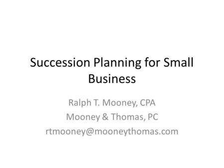 Succession Planning for Small Business Ralph T. Mooney, CPA Mooney & Thomas, PC