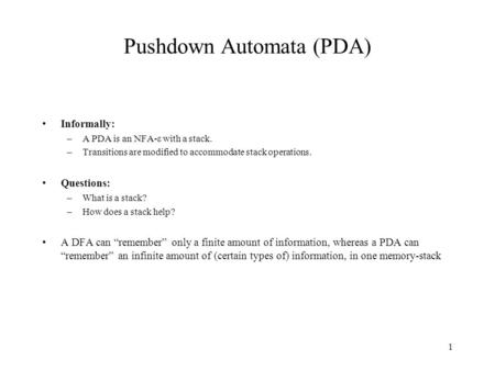 1 Pushdown Automata (PDA) Informally: –A PDA is an NFA-ε with a stack. –Transitions are modified to accommodate stack operations. Questions: –What is a.