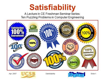 Apr. 2007SatisfiabilitySlide 1 Satisfiability A Lecture in CE Freshman Seminar Series: Ten Puzzling Problems in Computer Engineering.