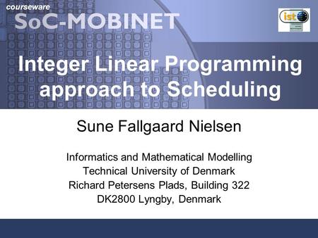Courseware Integer Linear Programming approach to Scheduling Sune Fallgaard Nielsen Informatics and Mathematical Modelling Technical University of Denmark.