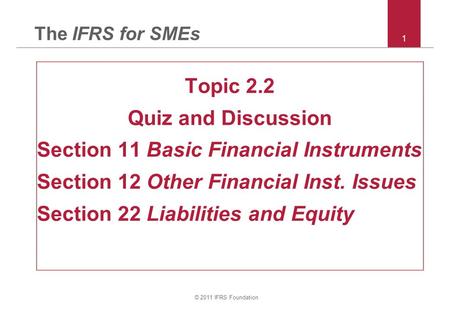 © 2011 IFRS Foundation 1 The IFRS for SMEs Topic 2.2 Quiz and Discussion Section 11 Basic Financial Instruments Section 12 Other Financial Inst. Issues.