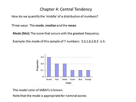 Chapter 4: Central Tendency How do we quantify the ‘middle’ of a distribution of numbers? Three ways: The mode, median and the mean Mode (Mo): The score.