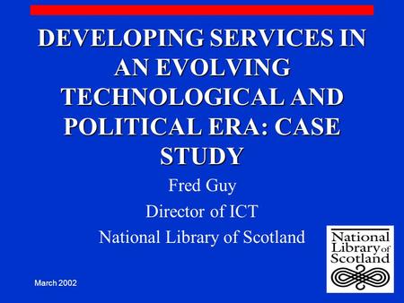 March 2002 DEVELOPING SERVICES IN AN EVOLVING TECHNOLOGICAL AND POLITICAL ERA: CASE STUDY Fred Guy Director of ICT National Library of Scotland.