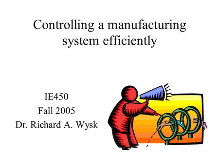 Controlling a manufacturing system efficiently IE450 Fall 2005 Dr. Richard A. Wysk.