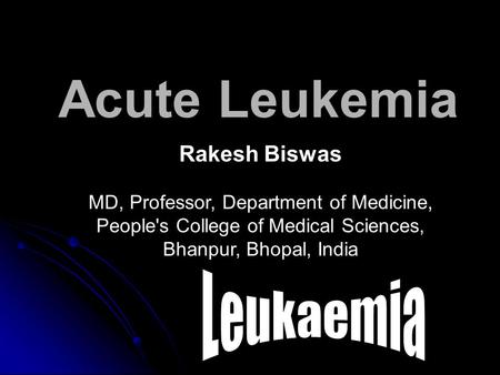Acute Leukemia Rakesh Biswas MD, Professor, Department of Medicine, People's College of Medical Sciences, Bhanpur, Bhopal, India.