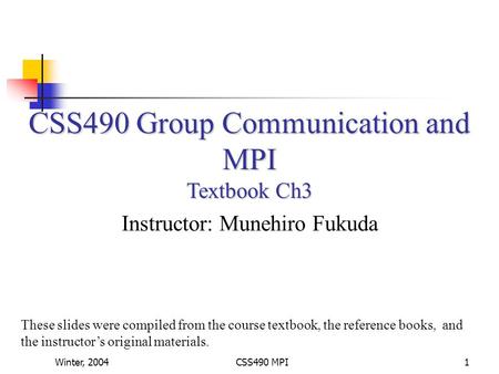 Winter, 2004CSS490 MPI1 CSS490 Group Communication and MPI Textbook Ch3 Instructor: Munehiro Fukuda These slides were compiled from the course textbook,