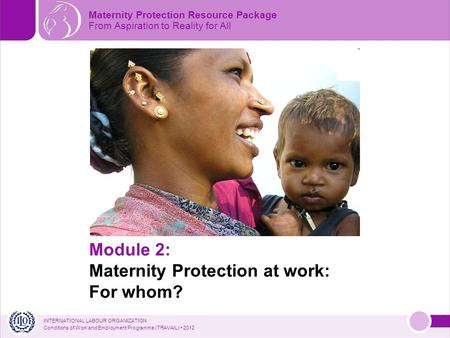 INTERNATIONAL LABOUR ORGANIZATION Conditions of Work and Employment Programme (TRAVAIL) 2012 Module 2: Maternity Protection at work: For whom? Maternity.