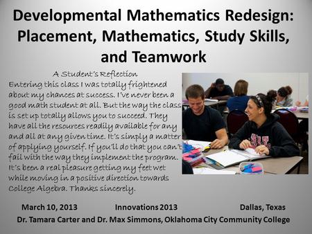 Developmental Mathematics Redesign: Placement, Mathematics, Study Skills, and Teamwork March 10, 2013Innovations 2013Dallas, Texas Dr. Tamara Carter and.