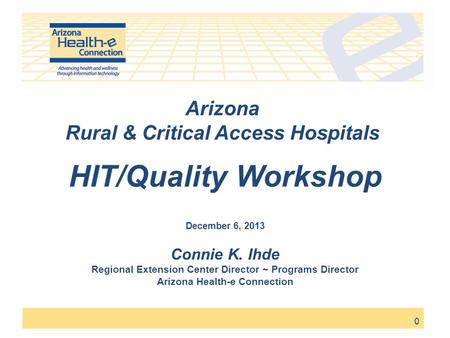 0 Arizona Rural & Critical Access Hospitals HIT/Quality Workshop December 6, 2013 Connie K. Ihde Regional Extension Center Director ~ Programs Director.