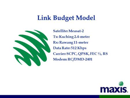 Link Budget Model Satellite: Measat-2 Tx: Kuching 2.4-meter Rx: Rawang 11-meter Data Rate: 512 Kbps Carrier: SCPC, QPSK, FEC ½, RS Modem: RC/DMD-2401.