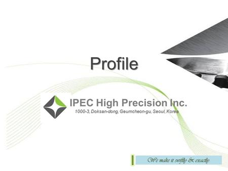 Profile IPEC High Precision Inc. 1000-3, Doksan-dong, Geumcheon-gu, Seoul, Korea 1000-3, Doksan-dong, Geumcheon-gu, Seoul, Korea We make it swiftly & exactly.