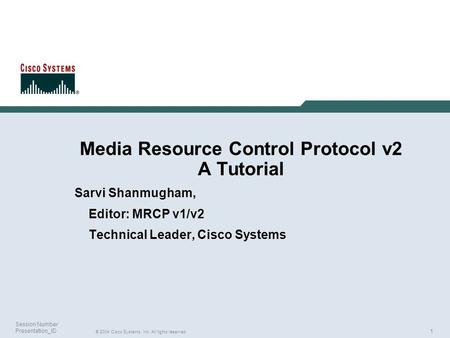 1 © 2004 Cisco Systems, Inc. All rights reserved. Session Number Presentation_ID Media Resource Control Protocol v2 A Tutorial Sarvi Shanmugham, Editor: