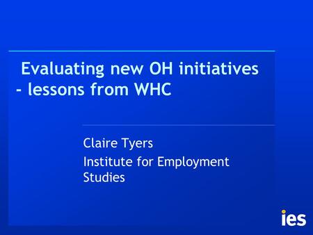 Evaluating new OH initiatives - lessons from WHC Claire Tyers Institute for Employment Studies.