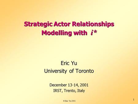 © Eric Yu 2001 1 Strategic Actor Relationships Modelling with i* Eric Yu University of Toronto December 13-14, 2001 IRST, Trento, Italy.
