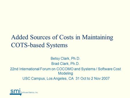 Smi Software Metrics, Inc. Added Sources of Costs in Maintaining COTS-based Systems Betsy Clark, Ph.D. Brad Clark, Ph.D. 22nd International Forum on COCOMO.
