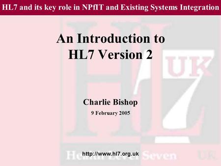 An Introduction to HL7 Version 2 Charlie Bishop 9 February 2005 HL7 and its key role in NPfIT and Existing Systems Integration.