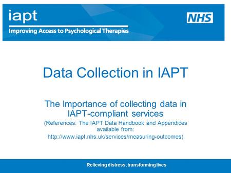 Relieving distress, transforming lives Data Collection in IAPT The Importance of collecting data in IAPT-compliant services (References: The IAPT Data.