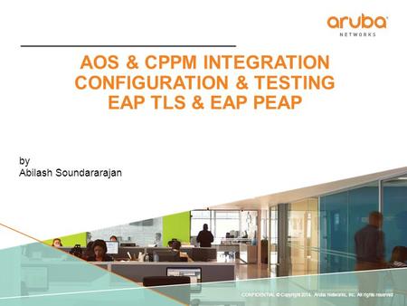 CONFIDENTIAL © Copyright 2014. Aruba Networks, Inc. All rights reserved AOS & CPPM INTEGRATION CONFIGURATION & TESTING EAP TLS & EAP PEAP by Abilash Soundararajan.