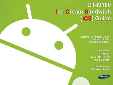GT-I9100 Ice Cream Sandwich (ICS) Guide Customer Consultant Guide Android mobile technology platform Version 6.0 Global CS ECC HHP Review 30th April 2012.
