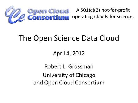 The Open Science Data Cloud Robert L. Grossman University of Chicago and Open Cloud Consortium April 4, 2012 A 501(c)(3) not-for-profit operating clouds.