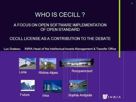 1 Futurs Loria Rocquencourt Sophia Antipolis Irisa Rhône-Alpes WHO IS CECILL ? A FOCUS ON OPEN SOFTWARE IMPLEMENTATION OF OPEN STANDARD CECILL LICENSE.