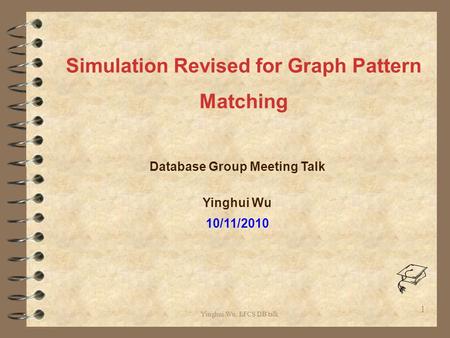 Yinghui Wu, LFCS DB talk Database Group Meeting Talk Yinghui Wu 10/11/2010 1 Simulation Revised for Graph Pattern Matching.