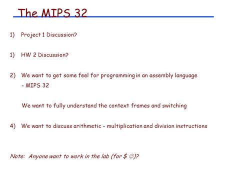 The MIPS 32 1)Project 1 Discussion? 1)HW 2 Discussion? 2)We want to get some feel for programming in an assembly language - MIPS 32 We want to fully understand.