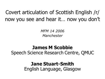 Covert articulation of Scottish English /r/ now you see and hear it… now you don’t MFM 14 2006 Manchester James M Scobbie Speech Science Research Centre,